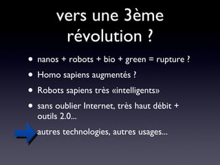 vers une 3ème révolution ? nanos + robots + bio + green = rupture ? Homo sapiens augmentés ? Robots sapiens très «intelligents» sans oublier Internet, très haut débit + outils 2.0... autres technologies, autres usages... 