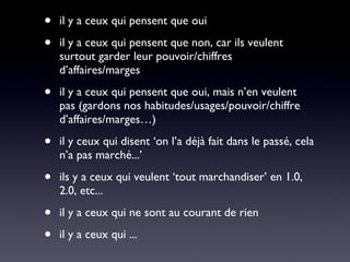 il y a ceux qui pensent que oui il y a ceux qui pensent que non, car ils veulent surtout garder leur pouvoir/chiffres d’affaires/marges il y a ceux qui pensent que oui, mais n’en veulent pas (gardons nos habitudes/usages/pouvoir/chiffre d’affaires/marges…) il y ceux qui disent ‘on l’a déjà fait dans le passé, cela n’a pas marché...’ ils y a ceux qui veulent ‘tout marchandiser’ en 1.0, 2.0, etc... il y a ceux qui ne sont au courant de rien il y a ceux qui ... 