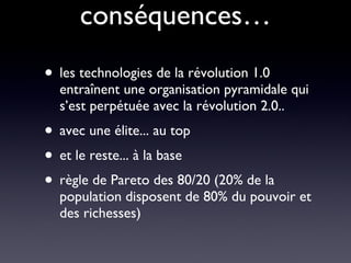 conséquences… les technologies de la révolution 1.0 entraînent une organisation pyramidale qui s’est perpétuée avec la révolution 2.0.. avec une élite... au top et le reste... à la base règle de Pareto des 80/20 (20% de la population disposent de 80% du pouvoir et des richesses) 