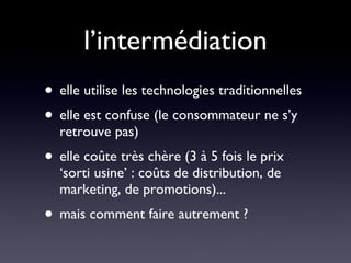 l’intermédiation elle utilise les technologies traditionnelles elle est confuse (le consommateur ne s’y retrouve pas) elle coûte très chère (3 à 5 fois le prix ‘sorti usine’ : coûts de distribution, de marketing, de promotions)...  mais comment faire autrement ? 