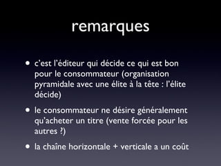 remarques c’est l’éditeur qui décide ce qui est bon pour le consommateur (organisation pyramidale avec une élite à la tête : l’élite décide) le consommateur ne désire généralement qu’acheter un titre (vente forcée pour les autres ?) la chaîne horizontale + verticale a un coût 