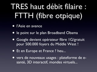 TRES haut débit filaire : FTTH (fibre otpique) l’Asie en avance le point sur le plan Broadband Obama  Google devient opérateur fibre 1G/gratuit pour 500.000 foyers du Middle West ! Et en Europe et France ? heu... vers de nouveaux usages : plateforme de e-santé, 3D interactif, mondes virtuels... 