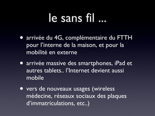 le sans fil ... arrivée du 4G, complémentaire du FTTH pour l’interne de la maison, et pour la mobilité en externe arrivée massive des smartphones, iPad et autres tablets.. l’Internet devient aussi mobile vers de nouveaux usages (wireless médecine, réseaux sociaux des plaques d’immatriculations, etc..) 