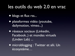 les outils du web 2.0 en vrac blogs et flux rss... plateformes vidéo (youtube, dailymotion, vimeo...) réseaux sociaux (Linkedin, Facebook..) et mondes virtuels (Linden Lab) ... microblogging : Twitter et alii. Un écosystème… 