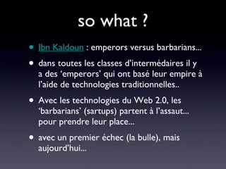 so what ? Ibn Kaldoun  : emperors versus barbarians... dans toutes les classes d’intermédaires il y a des ‘emperors’ qui ont basé leur empire à l’aide de technologies traditionnelles.. Avec les technologies du Web 2.0, les ‘barbarians’ (sartups) partent à l’assaut... pour prendre leur place... avec un premier échec (la bulle), mais aujourd’hui... 