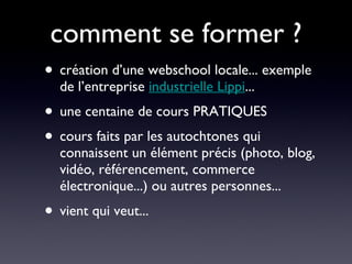 comment se former ? création d’une webschool locale... exemple de l’entreprise  industrielle Lippi ... une centaine de cours PRATIQUES  cours faits par les autochtones qui connaissent un élément précis (photo, blog, vidéo, référencement, commerce électronique...) ou autres personnes... vient qui veut... 