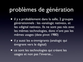 problèmes de génération il y a probablement dans la salle, 2 groupes générationnels : les «analogic natives», et les «digital natives». Ils ne sont pas nés avec les mêmes technologies, donc n’ont pas les mêmes usages (date pivot 1980) il y aussi les e-immigrants (analogic qui émigrent vers le digital) ce sont les technologies qui créent les usages et non pas l’inverse... 