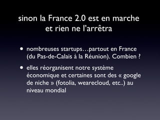 sinon la France 2.0 est en marche  et rien ne l’arrêtra  nombreuses startups…partout en France (du Pas-de-Calais à la Réunion). Combien ? elles réorganisent notre système économique et certaines sont des « google de niche » (fotolia, wearecloud, etc..) au niveau mondial  