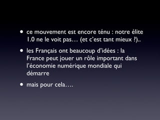 ce mouvement est encore ténu : notre élite 1.0 ne le voit pas… (et c’est tant mieux ?).. les Français ont beaucoup d’idées : la France peut jouer un rôle important dans l’économie numérique mondiale qui démarre mais pour cela….  