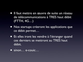 Il faut mettre en œuvre de suite un réseau de télécommunications à TRES haut débit (FTTH, 4G…) Nos startups créeront les applications que ce débit permet… Et elles iront les vendre à l’étranger quand ces derniers se mettront au TRES haut débit. sinon… e-couic… 