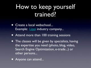 How to keep yourself
         trained?
•   Create a local webschool...
    Example: Lippi industry company...

•   Attend ...