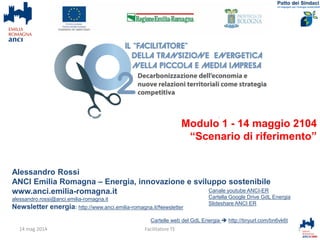 Alessandro Rossi
ANCI Emilia Romagna – Energia, innovazione e sviluppo sostenibile
www.anci.emilia-romagna.it
alessandro.rossi@anci.emilia-romagna.it
Newsletter energia: http://www.anci.emilia-romagna.it/Newsletter
Cartelle web del GdL Energia  http://tinyurl.com/bn6vk6t
1Facilitatore TE
Canale youtube ANCI-ER
Cartella Google Drive GdL Energia
Slideshare ANCI ER
14 mag 2014
Modulo 1
14 maggio 2104
“Scenario di riferimento”
 