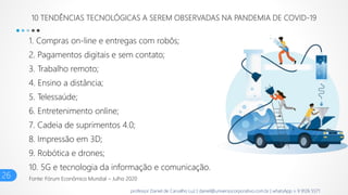 10 TENDÊNCIAS TECNOLÓGICAS A SEREM OBSERVADAS NA PANDEMIA DE COVID-19
1. Compras on-line e entregas com robôs;
2. Pagamentos digitais e sem contato;
3. Trabalho remoto;
4. Ensino a distância;
5. Telessaúde;
6. Entretenimento online;
7. Cadeia de suprimentos 4.0;
8. Impressão em 3D;
9. Robótica e drones;
10. 5G e tecnologia da informação e comunicação.
26 Fonte: Fórum Econômico Mundial – Julho 2020
professor Daniel de Carvalho Luz | daniel@universocorporativo.com.br | whatsApp 15 9 9126 5571
 