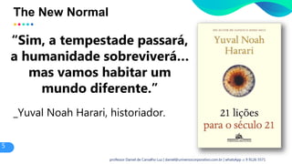 The New Normal
“Sim, a tempestade passará,
a humanidade sobreviverá…
mas vamos habitar um
mundo diferente.”
_Yuval Noah Harari, historiador.
5
professor Daniel de Carvalho Luz | daniel@universocorporativo.com.br | whatsApp 15 9 9126 5571
 