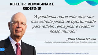 “A pandemia representa uma rara
mas estreita janela de oportunidade
para refletir, reimaginar e redefinir
nosso mundo.”
_Klaus Martin Schwab
Fundador e Presidente Executivo do Fórum Econômico Mundial
REFLETIR, REIMAGINAR E
REDEFINIR
6
professor Daniel de Carvalho Luz | daniel@universocorporativo.com.br | whatsApp 15 9 9126 5571
 