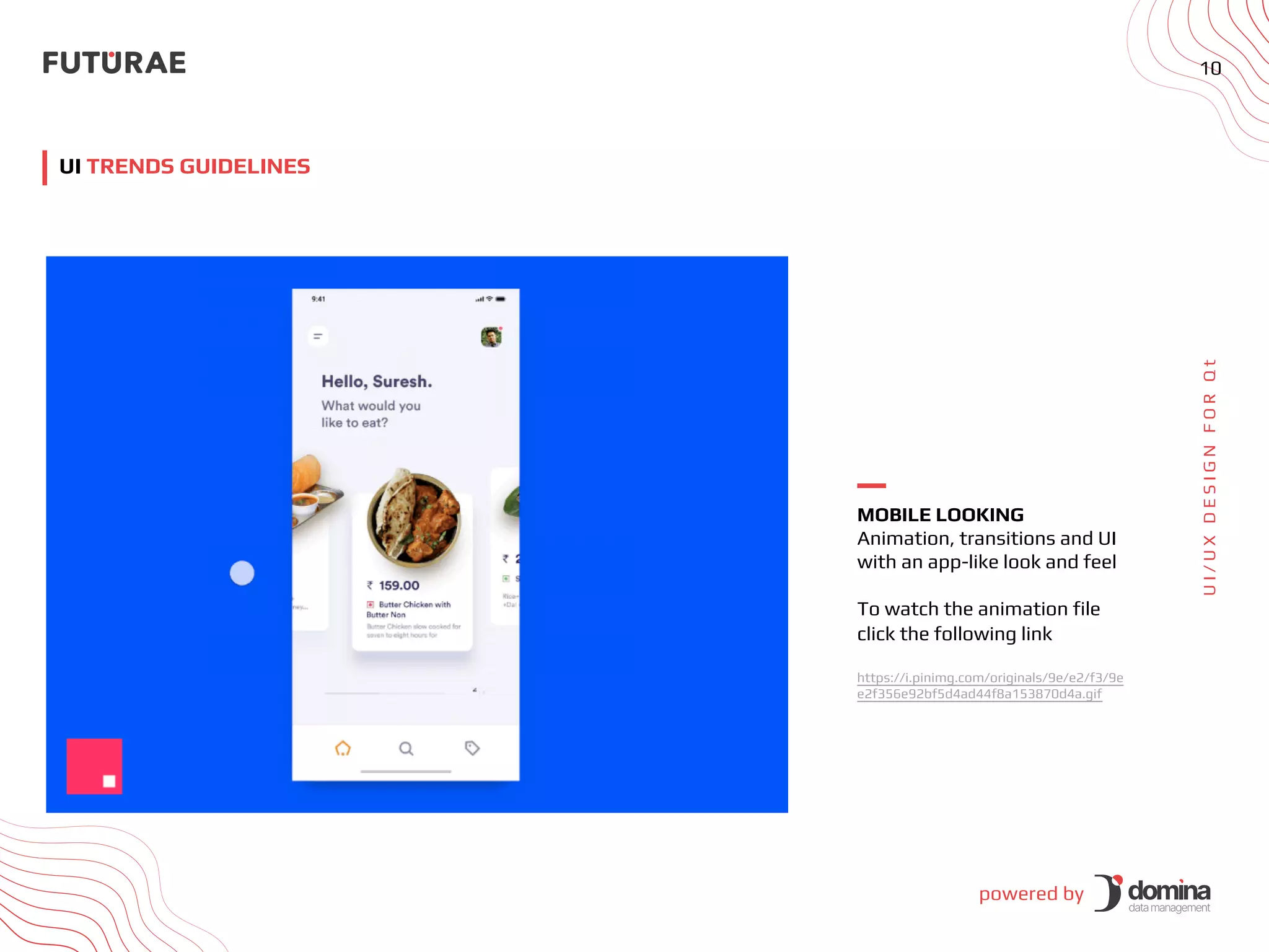 powered by
10
U
I
/
U
X
D
E
S
I
G
N
F
O
R
Q
t
UI TRENDS GUIDELINES
MOBILE LOOKING
Animation, transitions and UI
with an app-like look and feel
To watch the animation file
click the following link
https://i.pinimg.com/originals/9e/e2/f3/9e
e2f356e92bf5d4ad44f8a153870d4a.gif
 