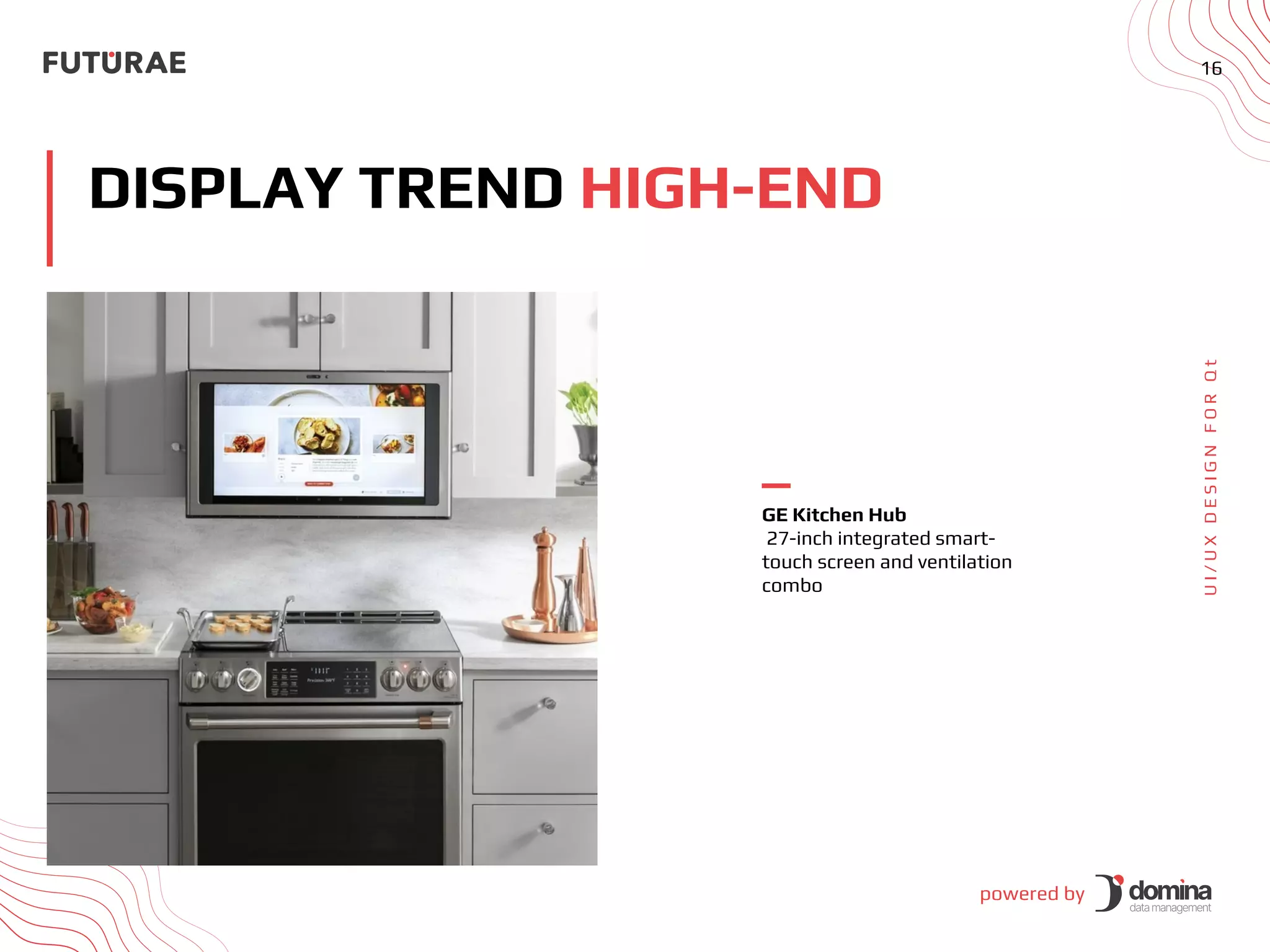 powered by
16
DISPLAY TREND HIGH-END
U
I
/
U
X
D
E
S
I
G
N
F
O
R
Q
t
GE Kitchen Hub
27-inch integrated smart-
touch screen and ventilation
combo
 