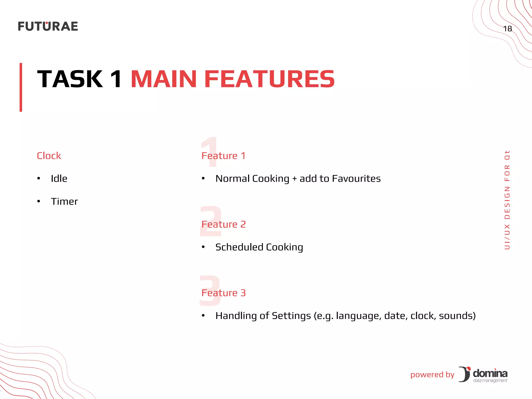 powered by
18
TASK 1 MAIN FEATURES
U
I
/
U
X
D
E
S
I
G
N
F
O
R
Q
t
Clock
• Idle
• Timer
Feature 1
• Normal Cooking + add to Favourites
Feature 2
• Scheduled Cooking
Feature 3
• Handling of Settings (e.g. language, date, clock, sounds)
 