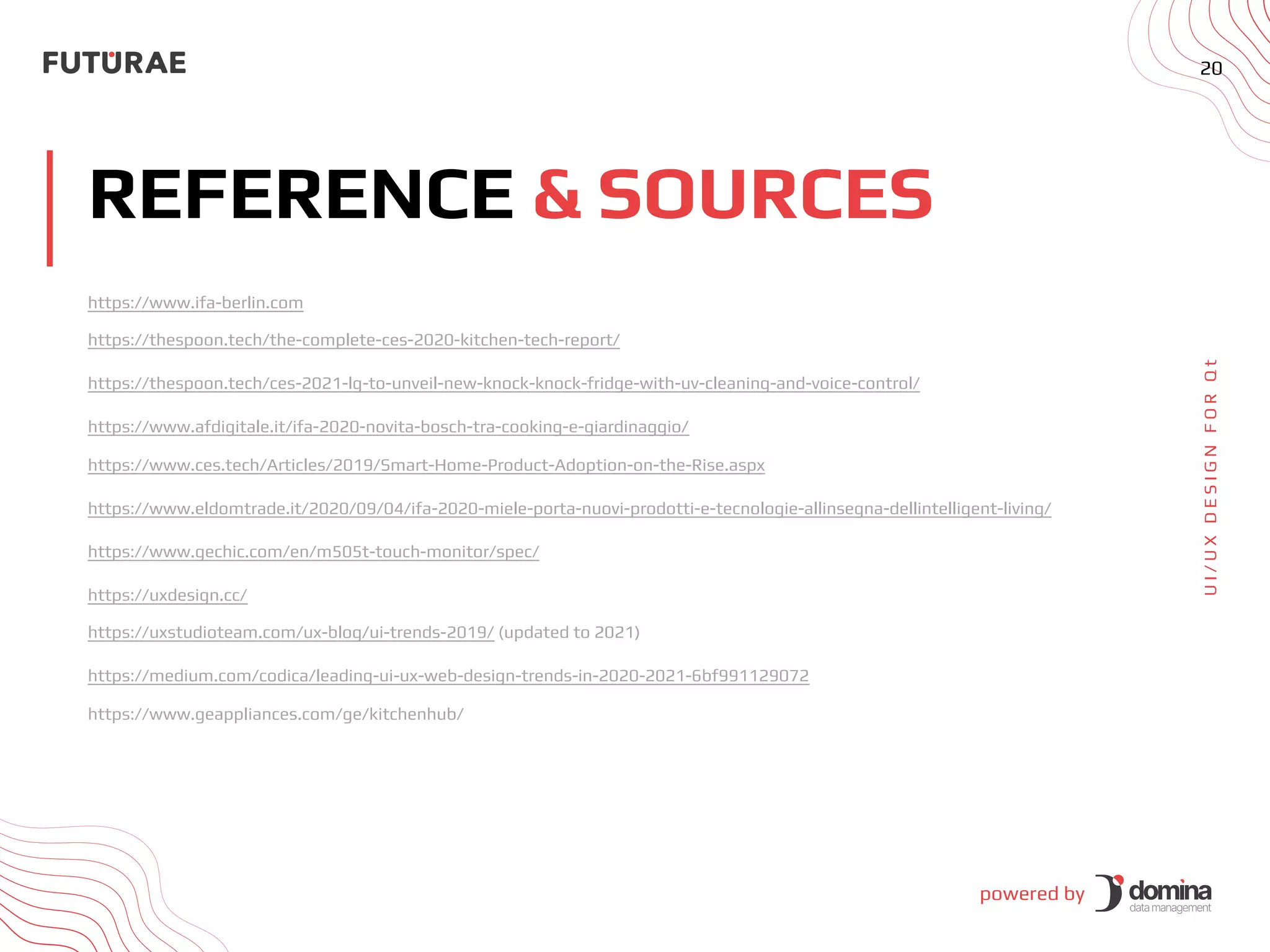 powered by
20
REFERENCE & SOURCES
U
I
/
U
X
D
E
S
I
G
N
F
O
R
Q
t
https://www.ifa-berlin.com
https://thespoon.tech/the-complete-ces-2020-kitchen-tech-report/
https://thespoon.tech/ces-2021-lg-to-unveil-new-knock-knock-fridge-with-uv-cleaning-and-voice-control/
https://www.afdigitale.it/ifa-2020-novita-bosch-tra-cooking-e-giardinaggio/
https://www.ces.tech/Articles/2019/Smart-Home-Product-Adoption-on-the-Rise.aspx
https://www.eldomtrade.it/2020/09/04/ifa-2020-miele-porta-nuovi-prodotti-e-tecnologie-allinsegna-dellintelligent-living/
https://www.gechic.com/en/m505t-touch-monitor/spec/
https://uxdesign.cc/
https://uxstudioteam.com/ux-blog/ui-trends-2019/ (updated to 2021)
https://medium.com/codica/leading-ui-ux-web-design-trends-in-2020-2021-6bf991129072
https://www.geappliances.com/ge/kitchenhub/
 