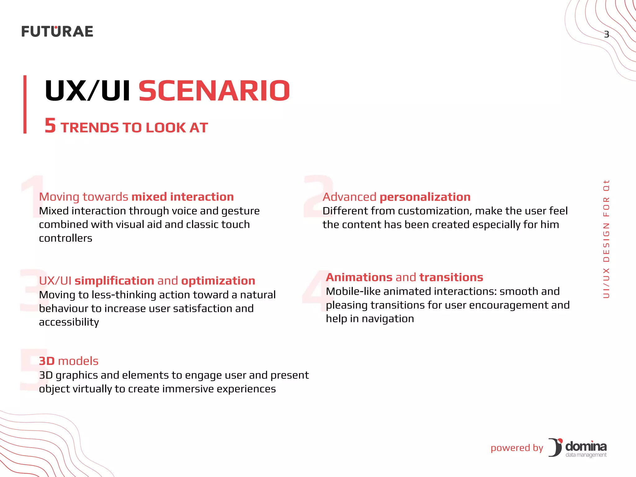 powered by
3
UX/UI SCENARIO
U
I
/
U
X
D
E
S
I
G
N
F
O
R
Q
t
5 TRENDS TO LOOK AT
Moving towards mixed interaction
Mixed interaction through voice and gesture
combined with visual aid and classic touch
controllers
Advanced personalization
Different from customization, make the user feel
the content has been created especially for him
UX/UI simplification and optimization
Moving to less-thinking action toward a natural
behaviour to increase user satisfaction and
accessibility
Animations and transitions
Mobile-like animated interactions: smooth and
pleasing transitions for user encouragement and
help in navigation
3D models
3D graphics and elements to engage user and present
object virtually to create immersive experiences
 
