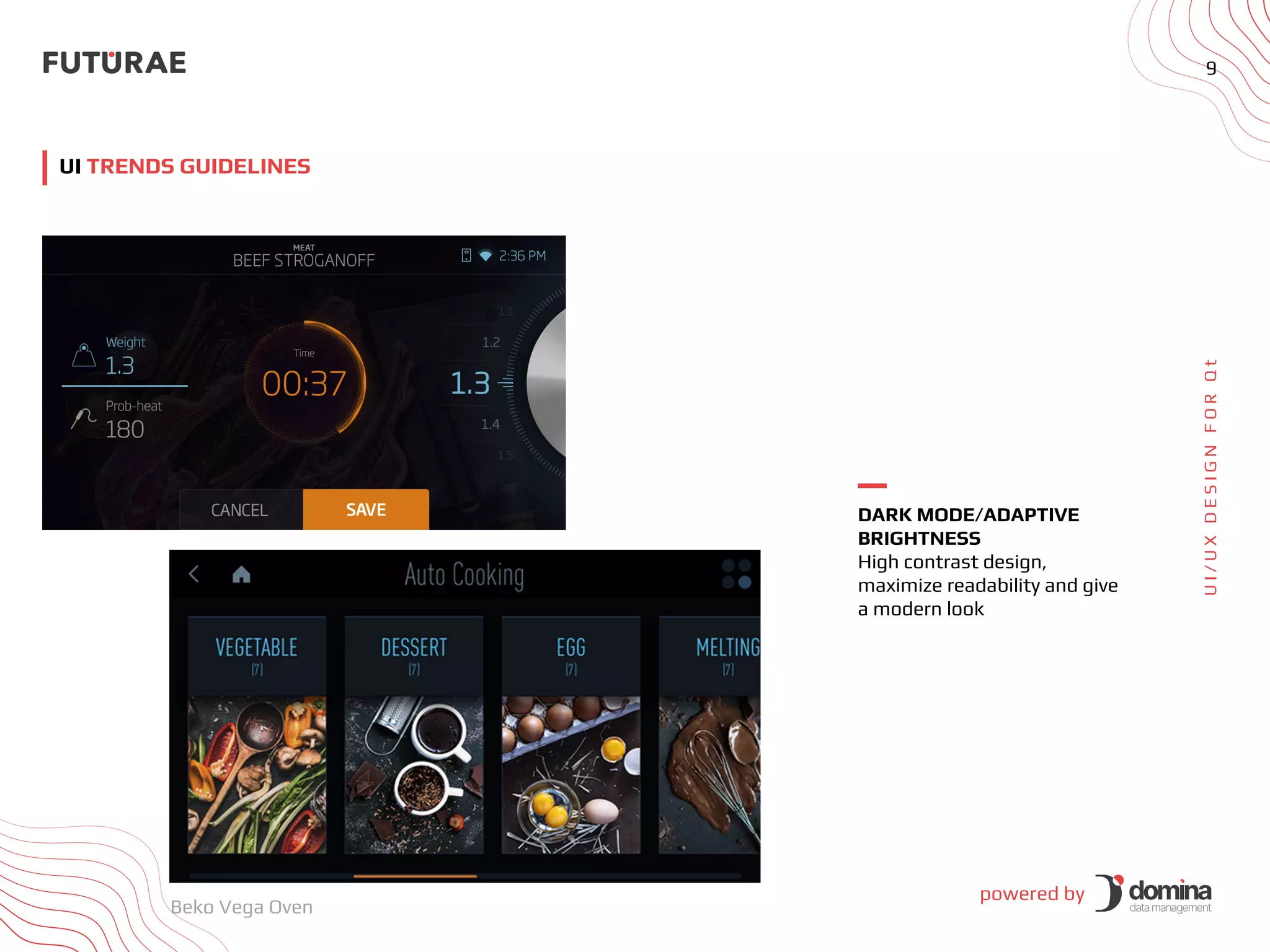 powered by
9
U
I
/
U
X
D
E
S
I
G
N
F
O
R
Q
t
UI TRENDS GUIDELINES
DARK MODE/ADAPTIVE
BRIGHTNESS
High contrast design,
maximize readability and give
a modern look
Beko Vega Oven
 