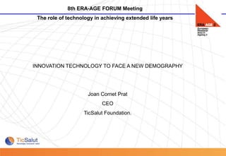 8th ERA-AGE FORUM Meeting
            The role of technology in achieving extended life years




           INNOVATION TECHNOLOGY TO FACE A NEW DEMOGRAPHY




                                Joan Cornet Prat
                                      CEO
                              TicSalut Foundation.




Pàgina 1
 
