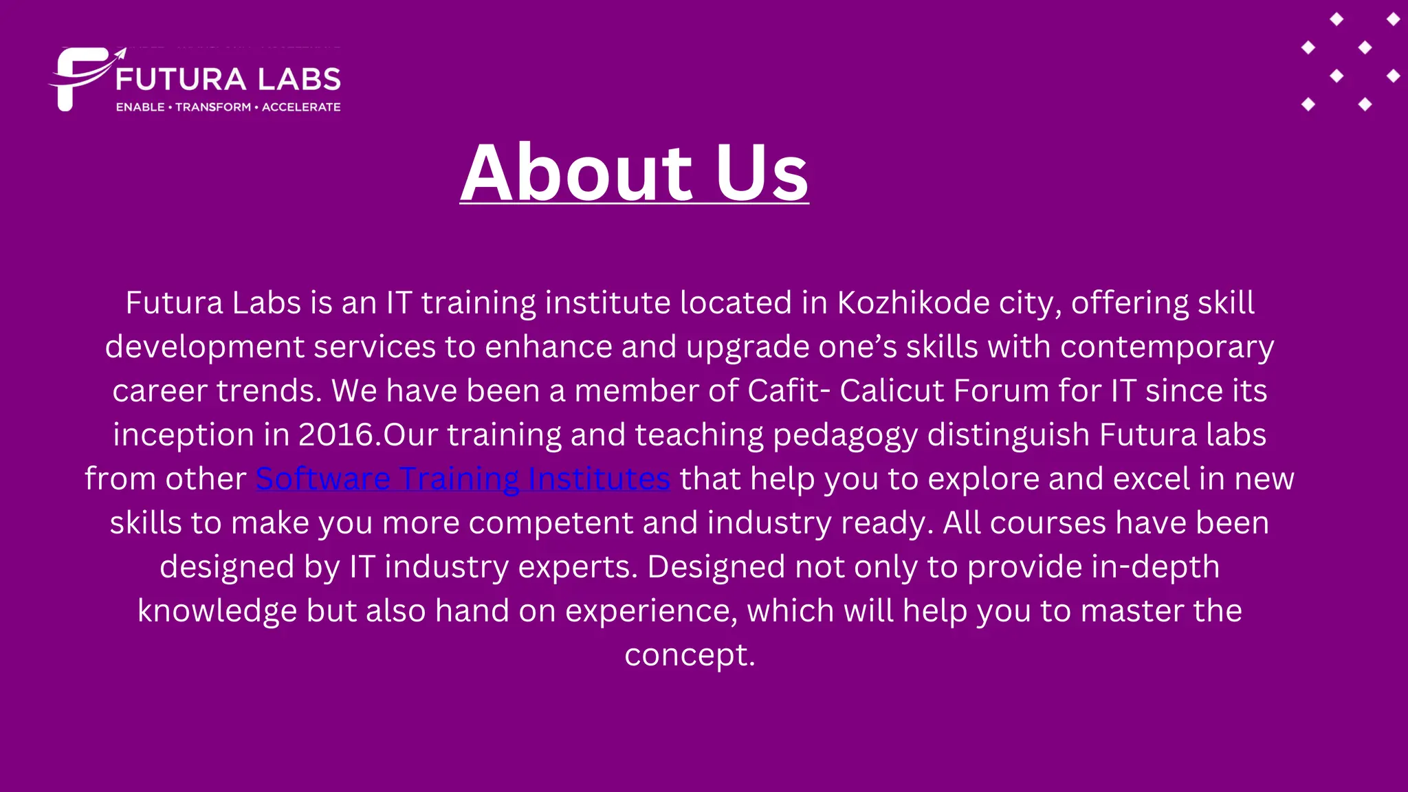 About Us
Futura Labs is an IT training institute located in Kozhikode city, offering skill
development services to enhance and upgrade one’s skills with contemporary
career trends. We have been a member of Cafit- Calicut Forum for IT since its
inception in 2016.Our training and teaching pedagogy distinguish Futura labs
from other Software Training Institutes that help you to explore and excel in new
skills to make you more competent and industry ready. All courses have been
designed by IT industry experts. Designed not only to provide in-depth
knowledge but also hand on experience, which will help you to master the
concept.
 