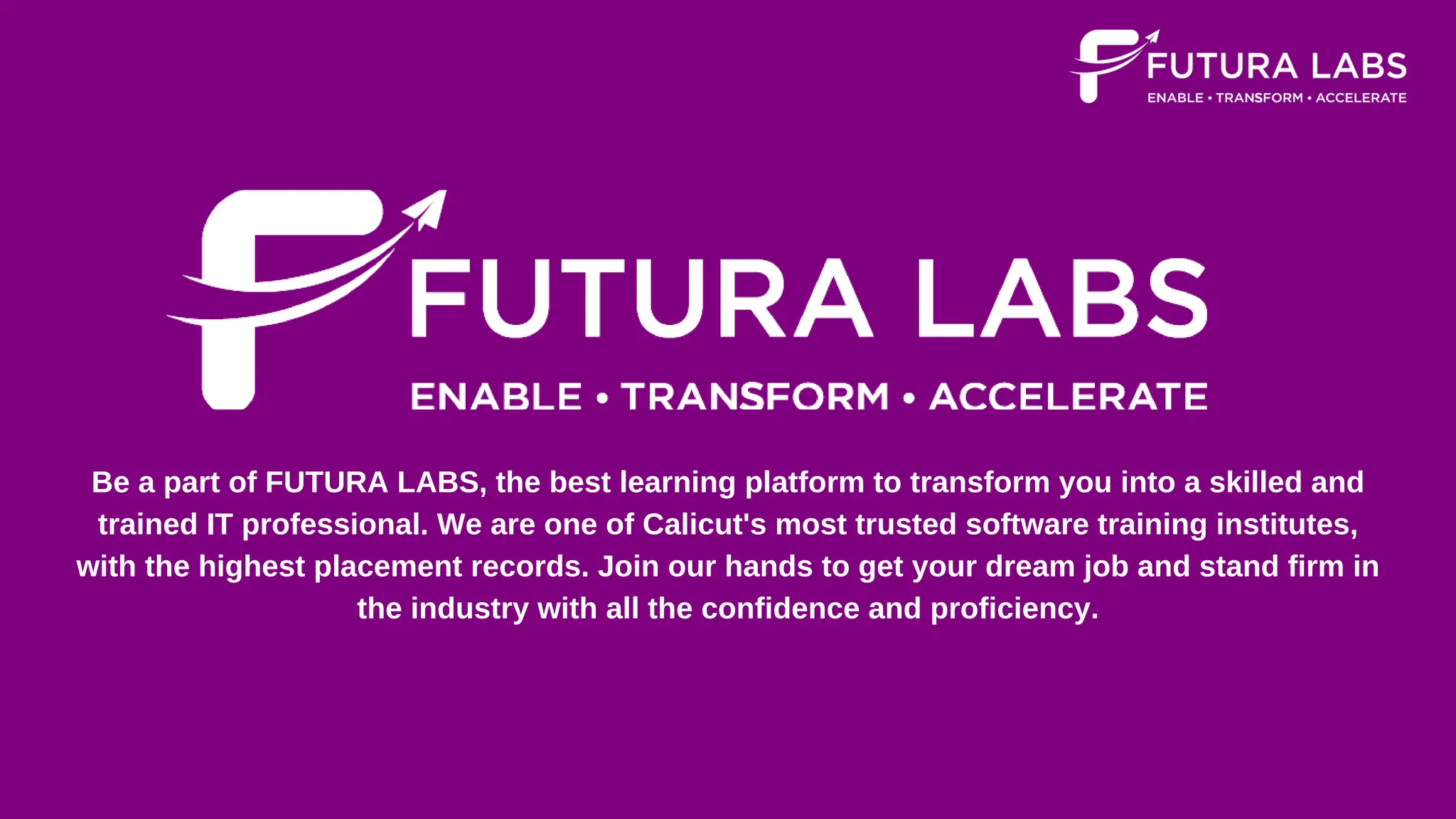 Be a part of FUTURA LABS, the best learning platform to transform you into a skilled and
trained IT professional. We are one of Calicut's most trusted software training institutes,
with the highest placement records. Join our hands to get your dream job and stand firm in
the industry with all the confidence and proficiency.
 