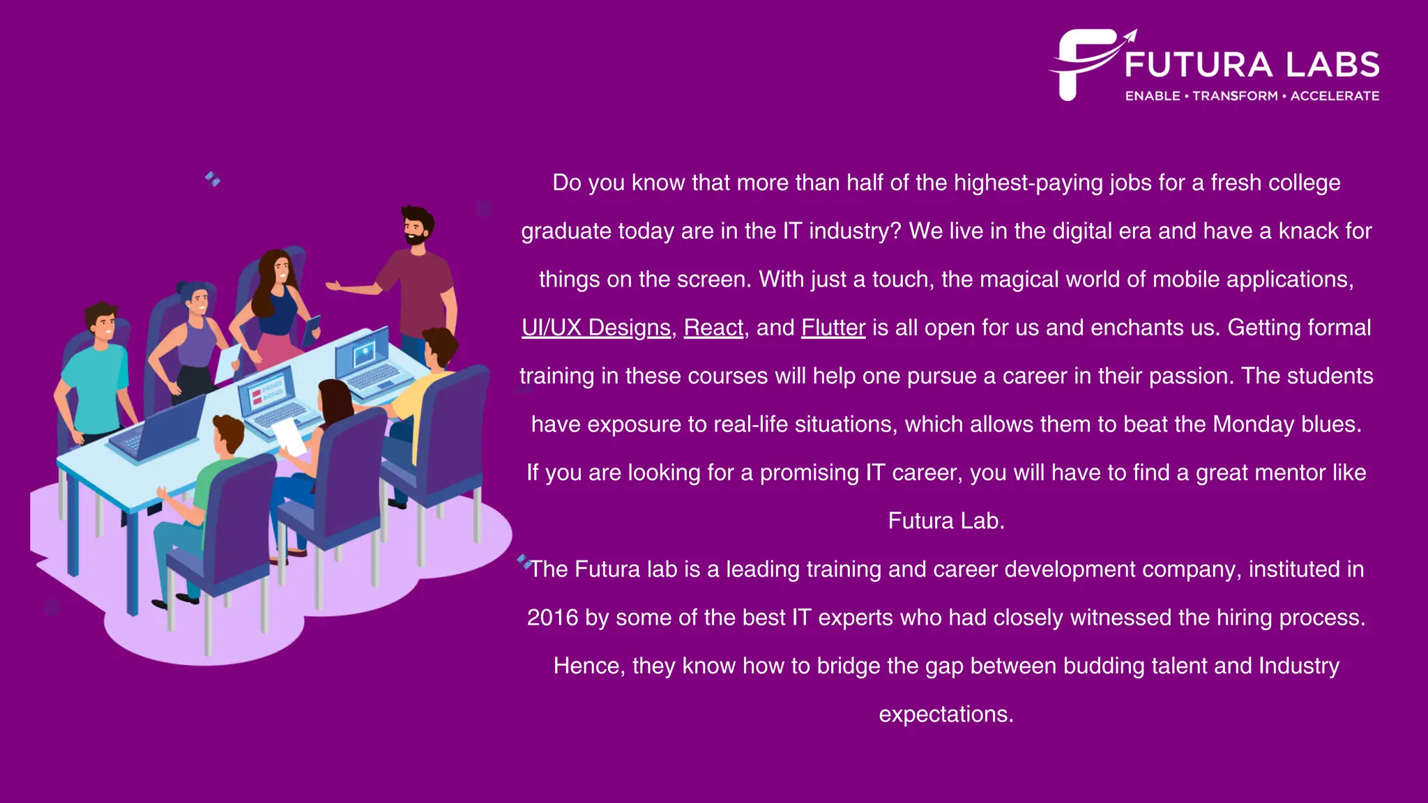 Do you know that more than half of the highest-paying jobs for a fresh college
graduate today are in the IT industry? We live in the digital era and have a knack for
things on the screen. With just a touch, the magical world of mobile applications,
UI/UX Designs, React, and Flutter is all open for us and enchants us. Getting formal
training in these courses will help one pursue a career in their passion. The students
have exposure to real-life situations, which allows them to beat the Monday blues.
If you are looking for a promising IT career, you will have to find a great mentor like
Futura Lab.
The Futura lab is a leading training and career development company, instituted in
2016 by some of the best IT experts who had closely witnessed the hiring process.
Hence, they know how to bridge the gap between budding talent and Industry
expectations.
 