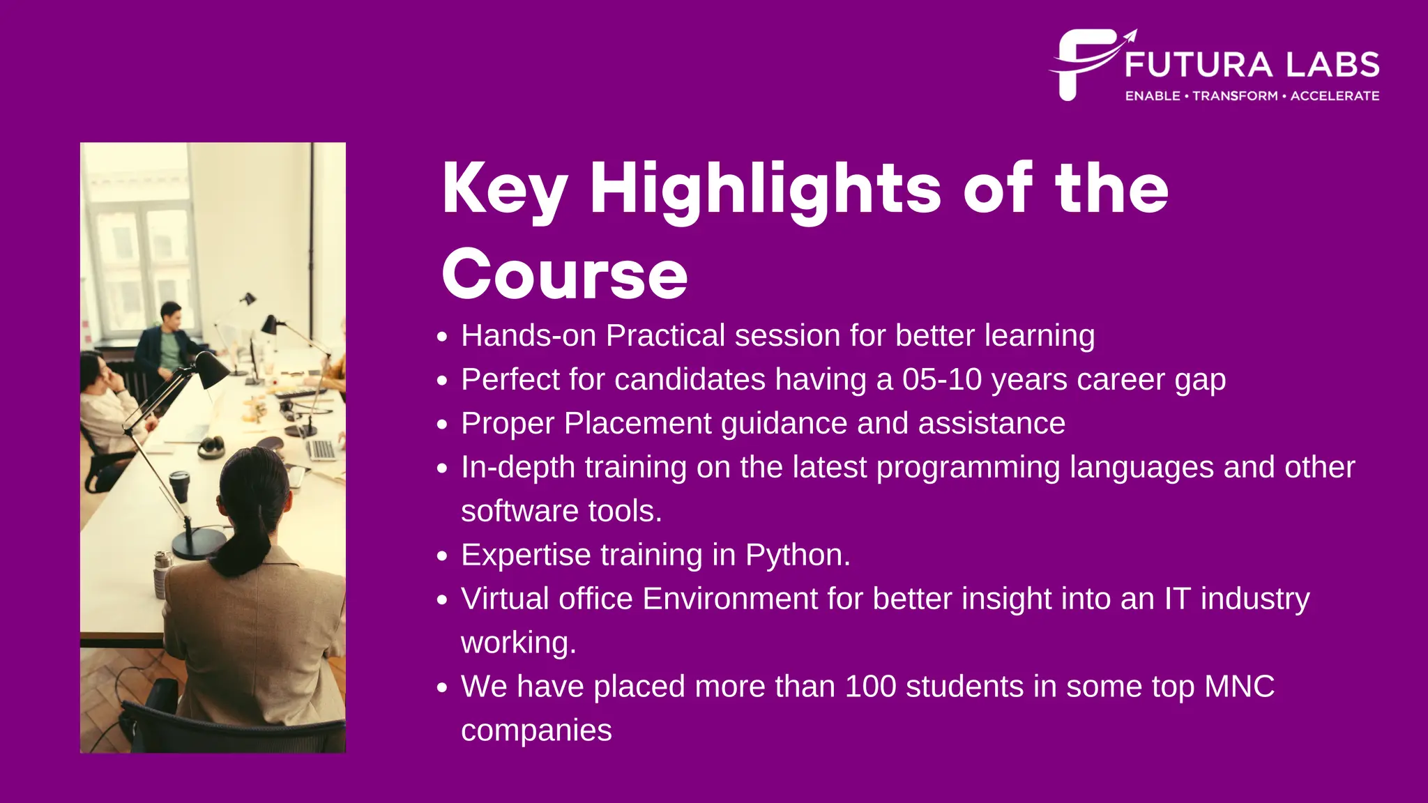 Key Highlights of the
Course
Hands-on Practical session for better learning
Perfect for candidates having a 05-10 years career gap
Proper Placement guidance and assistance
In-depth training on the latest programming languages and other
software tools.
Expertise training in Python.
Virtual office Environment for better insight into an IT industry
working.
We have placed more than 100 students in some top MNC
companies
 
