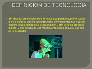 DEFINICION DE TECNOLOGIASin ahondar en tecnicismos o términos que puedan aburrir o saturar a los lectores la ciencia son todos esos  conocimientos que nuestro cerebro adquiere mediante la observación y otra serie de procesos lógicos, y que agrupa de una manera organizada según el uso que se le pueda dar.