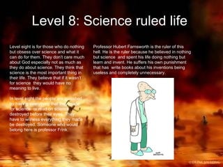 Level 8: Science ruled life   Level eight is for those who do nothing but obsess over science and what it can do for them. They don’t care much about God especially not as much as they do about science. They think that science is the most important thing in their life. They believe that if it wasn’t for science  they would have no meaning to live. In level eight the people are punished by having everything that they made for science  or read on science destroyed before their eyes. They have to witness everything they made be destroyed. Someone who would belong here is professor Frink. Professor Hubert Farnsworth is the ruler of this hell. He is the ruler because he believed in nothing but science  and spent his life doing nothing but learn and invent. He suffers his own punishment that has  write books about his inventions being useless and completely unnecessary. 