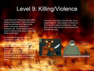 Level 9: Killing/Violence Level nine is for those who have killed others in there lives. Those who have done the ultimate sin of taking that which is the most important to someone, life. These people are the worst in hell and they deserve to suffer there punishment. In level nine the people here are punished by getting stabbed repeatedly in random parts of their body by stabbing robots, and they can feel all the pain without ever dying. Some who belongs here are sideshow Bob  and Roberto who has his own special punishment where he is attacked from all sides with knives, his favorite weapon, by all those he has killed. The ruler of this hell is the Don Bot. He is responsible for  many deaths of robots so he is forced to also be stabbed by  stab bots, but he has his own special ones that look like his crew. 