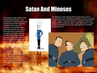 Satan And Minoses The Satan of Hell is Mom of the Friendly Robot Factory. The reason she is Satan is due to the fact that of all of the Futurama cast she is the most evil, conniving, and sadistic. She pretends to be all nice, but on the inside she is nothing but corruption and greed. She is forced in this hell to suffer by having to constantly make robots with her hands which she uses to survey hell, but they break down only after an hour of being constructed so she always has to create new ones. This is fitting because she surveyed all the hard workers of her company and now she has to become one. Mom also has three arms with three very large hands so that she can slap each of her sons so they stay awake and fulfill there task of looking over the levels of hell. The Minoses of the Hell are Mom’s sons they serve to oversee the levels of hell because Mom is to busy creating robots. There is three of the them so they each get three levels of hell to supervise. Igner (right) gets levels 1-3 due to how incompetent he is, Larry (left) gets 4-6, and Walt (middle) has 7-9. 