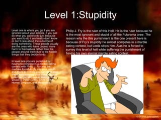Level 1:Stupidity Level one is where you go if you are ignorant about your actions. If you just do what you want to do just because you want to do it and really don’t know or don’t care about the outcome of doing something. These people usually are the ones who have caused more harm to themselves rather than the people around them due to the foolish things that they decide to do. In level one you are punished by having to compete in a marble eating contest with Philip J. Fry and the marbles forcefully fly into your mouth and there is nothing you can do to stop them from entering your mouth. Some other people who would belong here would be Peter Griffin, Chris Griffin, Homer Simpson, and Meat Wad. Philip J. Fry is the ruler of this Hell. He is the ruler because he is the most ignorant and stupid of all the Futurama crew. The reason why the this punishment is the one present here is because of Fry’s stupidity he almost competes in a marble eating contest, but Leela stops him. Alas he is forced to survey this level of hell while suffering the punishment of having his own eternal marble eating contest. 