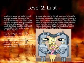 Level 2: Lust Level two is where you go if you want someone sexually, like a lust of the flesh. These people were violent or just hurt others by wanting to have relations with them or other people. These people don’t care about the feelings of those that love them and only care about how they feel. In Level one you are punished by having to see the one person you loved the most drop large unbendable girders on you so that you can’t move and are forced to reside there looking up at the person you lusted for. People who would belong here is Moe Syzlak, Carl, and Steve Smith. Angeline is the ruler of this hell because she lusts after Bender and causes him to be hurt because though she lusts after Bender she actually loves Flexo. She is also forced to suffer the punishment, but she has to be the one to bend the unbendable girders to save those trapped, but because they are unbendable she can’t and has to suffer trying to save them. 