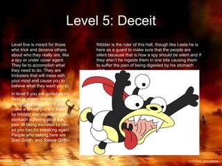 Level 5: Deceit Level five is meant for those who trick and deceive others about who they really are, like a spy or under cover agent. They lie to accomplish what they need to do. They are tricksters that will mess with your mind and cause you to believe what they want you to. In level 5 you are punished by have to sneak silently across flaming hot coals and if you make a sound you are eaten by Nibbler and digested in his stomach suffering all of the pain till being excreted by him so you can try sneaking again. People who belong here are Stan Smith, and Stewie Griffin. Nibbler is the ruler of this hell, though like Leela he is here as a guard to make sure that the people are silent because that is how a spy should be silent and if they aren’t he ingests them in one bite causing them to suffer the pain of being digested by his stomach acid.   