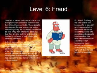 Level 6: Fraud Level six is meant for those who lie about their profession and act as someone that they are not licensed to be. These people take jobs as doctors, lawyers, or police men though they are not legally certified to be one. They trick others into believing that they are one by lying and creating falsified documents to trick others into believing their story. In level six people are punished by having to be operated on by those who had impersonated a doctor like Dr. John L. Zoidberg, because they don’t actually know how to operate and will cause others serious damage. A person who would belong here is Brian Griffin because he had a job at the New Yorker without a true college degree. Dr. John L Zoidberg is the ruler of this hell because he is a person who impersonated a doctor and serves as one of the people who operates on the people imprisoned on this level. He is know to be a terrible doctor because on many occasions he operates on Fry leaving him worse off then he was before the operation. 