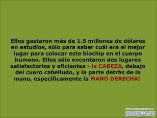 Ellos gastaron más de 1.5 millones de dólares en estudios, sólo para saber cuál era el mejor lugar para colocar este biochip en el cuerpo humano. Ellos sólo encontaron dos lugares satisfactorios y eficientes -  la CABEZA , debajo del cuero cabelludo, y la parte detrás de la mano, específicamente la  MANO DERECHA!   