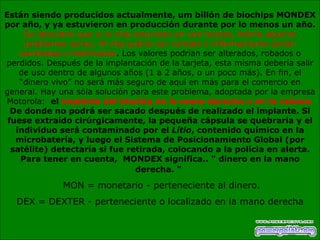 Están siendo producidos actualmente, um billón de biochips MONDEX por año, y ya estuvieron en producción durante por lo menos un año.  Se descubrió que si el chip estuviese en una tarjeta, habría algunos problemas serios. El chip podría ser cortado e informaciones serían cambiadas o falsificadas . Los valores podrían ser alterados, robados o perdidos. Después de la implantación de la tarjeta, esta misma debería salir de uso dentro de algunos años (1 a 2 años, o un poco más). En fin, el “dinero vivo” no será más seguro de aquí en más para el comercio en general. Hay una sóla solución para este problema, adoptada por la empresa Motorola:   el  implante del biochip en la mano derecha o en la cabeza.  De donde no podrá ser sacado después de realizado el implante. Si fuese extraído cirúrgicamente, la pequeña cápsula se quebraría y el individuo será contaminado por el  Lítio , contenido químico en la microbatería, y luego el Sistema de Posicionamiento Global (por satélite) detectaría si fue retirada, colocando a la polícia en alerta. Para tener en cuenta,  MONDEX significa.. " dinero en la mano derecha. "   MON = monetario - perteneciente al dinero. DEX = DEXTER - perteneciente o localizado en la mano derecha 