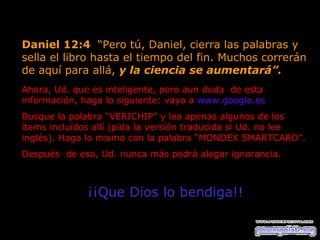 Daniel 12:4  “Pero tú, Daniel, cierra las palabras y sella el libro hasta el tiempo del fin. Muchos correrán de aquí para allá,  y la ciencia se aumentará”.   Ahora, Ud. que es inteligente, pero aun duda  de esta  información, haga lo siguiente: vaya a  www.google.es   Busque la palabra “VERICHIP” y lea apenas algunos de los ítems incluídos allí (pida la versión traducida si Ud. no lee inglés). Haga lo mismo con la palabra “MONDEX SMARTCARD”.  Después  de eso, Ud. nunca más podrá alegar ignorancia.  ¡¡Que Dios lo bendiga!! 