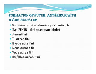 FORMATION OF FUTUR ANTéRIEUR wITh
AVOIR AND ÊTRE
 Sub +simple futur of avoir + past participle
 E.g FINIR – fini (past participle)
 J’aurai fini
Tu auras fini Tu auras fini
 Il /elle aura fini
 Nous aurons fini
 Vous aurez fini
 Ils /elles auront fini
 