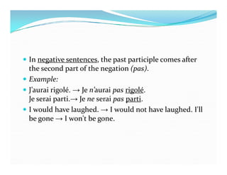  In negative sentences, the past participle comes after
the second part of the negation (pas).
 Example:
 J’aurai rigolé. → Je n’aurai pas rigolé. J’aurai rigolé. → Je n’aurai pas rigolé.
Je serai parti.→ Je ne serai pas parti.
 I would have laughed. → I would not have laughed. I'll
be gone → I won't be gone.
 