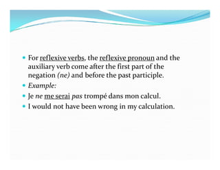  For reflexive verbs, the reflexive pronoun and the
auxiliary verb come after the first part of the
negation (ne) and before the past participle.
 Example: Example:
 Je ne me serai pas trompé dans mon calcul.
 I would not have been wrong in my calculation.
 