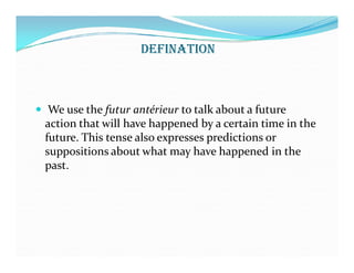 DEFINATION
 We use the futur antérieur to talk about a future
action that will have happened by a certain time in the
future. This tense also expresses predictions orfuture. This tense also expresses predictions or
suppositions about what may have happened in the
past.
 