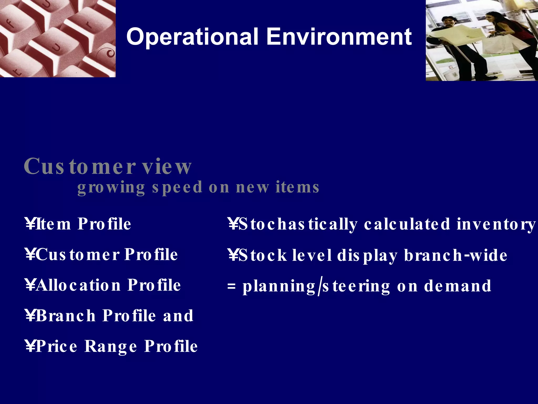 Operational Environment Customer view growing speed on new items Item Profile Customer Profile Allocation Profile Branch Profile and Price Range Profile Stochastically calculated inventory  Stock level display branch-wide = planning/steering on demand 