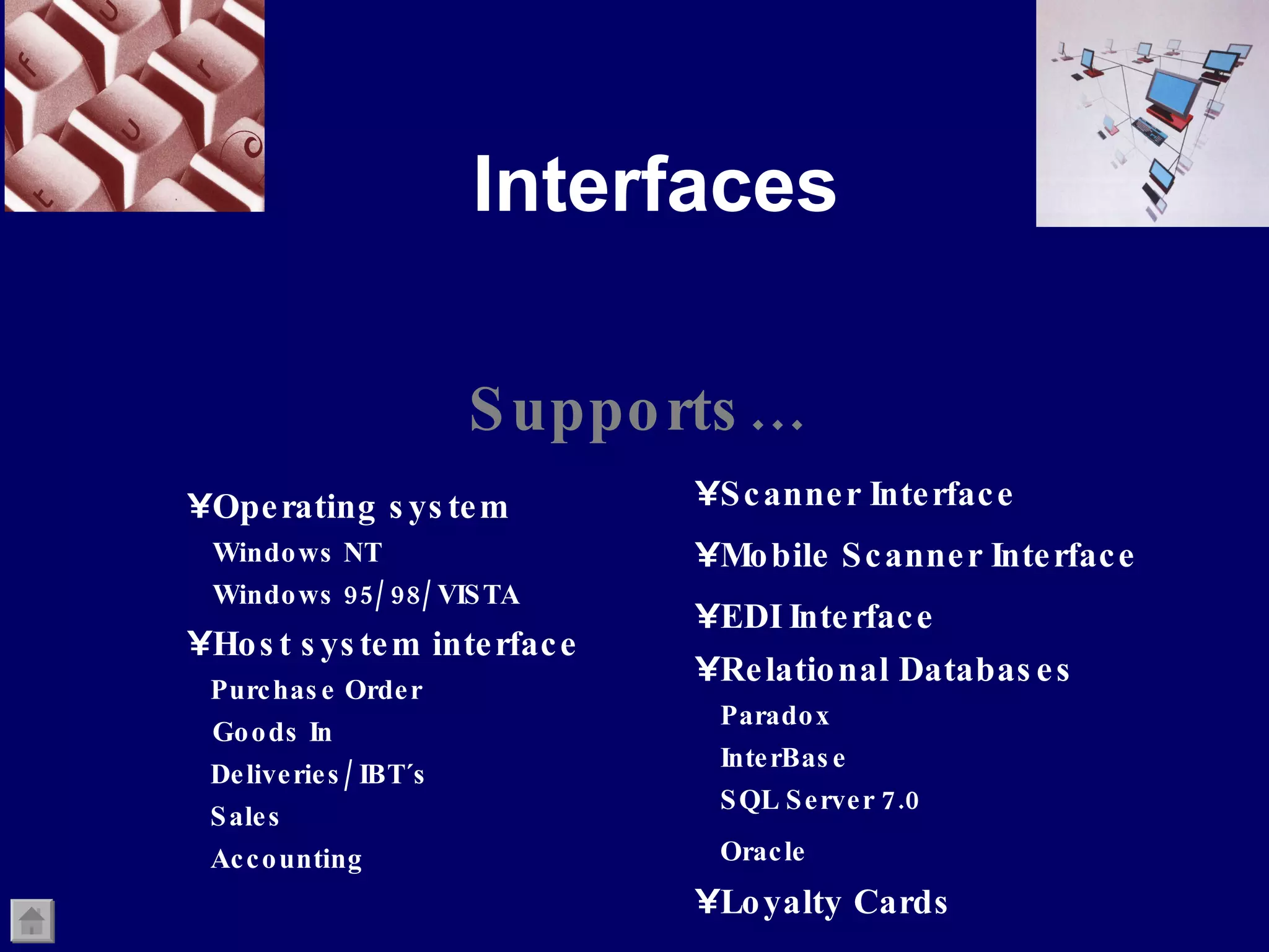 Interfaces Supports… Scanner Interface Mobile Scanner Interface EDI Interface Relational Databases Paradox InterBase SQL Server 7.0  Oracle   Loyalty Cards Operating system Windows NT Windows 95/ 98/ VISTA Host system interface  Purchase Order Goods In Deliveries/ IBT´s Sales Accounting 