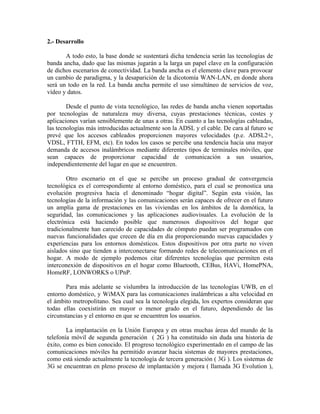 2.- Desarrollo

       A todo esto, la base donde se sustentará dicha tendencia serán las tecnologías de
banda ancha, dado que las mismas jugarán a la larga un papel clave en la configuración
de dichos escenarios de conectividad. La banda ancha es el elemento clave para provocar
un cambio de paradigma, y la desaparición de la dicotomía WAN-LAN, en donde ahora
será un todo en la red. La banda ancha permite el uso simultáneo de servicios de voz,
vídeo y datos.

        Desde el punto de vista tecnológico, las redes de banda ancha vienen soportadas
por tecnologías de naturaleza muy diversa, cuyas prestaciones técnicas, costes y
aplicaciones varían sensiblemente de unas a otras. En cuanto a las tecnologías cableadas,
las tecnologías más introducidas actualmente son la ADSL y el cable. De cara al futuro se
prevé que los accesos cableados proporcionen mayores velocidades (p.e. ADSL2+,
VDSL, FTTH, EFM, etc). En todos los casos se percibe una tendencia hacia una mayor
demanda de accesos inalámbricos mediante diferentes tipos de terminales móviles, que
sean capaces de proporcionar capacidad de comunicación a sus usuarios,
independientemente del lugar en que se encuentren.

        Otro escenario en el que se percibe un proceso gradual de convergencia
tecnológica es el correspondiente al entorno doméstico, para el cual se pronostica una
evolución progresiva hacia el denominado “hogar digital”. Según esta visión, las
tecnologías de la información y las comunicaciones serán capaces de ofrecer en el futuro
un amplia gama de prestaciones en las viviendas en los ámbitos de la domótica, la
seguridad, las comunicaciones y las aplicaciones audiovisuales. La evolución de la
electrónica está haciendo posible que numerosos dispositivos del hogar que
tradicionalmente han carecido de capacidades de cómputo puedan ser programados con
nuevas funcionalidades que crecen de día en día proporcionando nuevas capacidades y
experiencias para los entornos domésticos. Estos dispositivos por otra parte no viven
aislados sino que tienden a interconectarse formando redes de telecomunicaciones en el
hogar. A modo de ejemplo podemos citar diferentes tecnologías que permiten esta
interconexión de dispositivos en el hogar como Bluetooth, CEBus, HAVi, HomePNA,
HomeRF, LONWORKS o UPnP.

       Para más adelante se vislumbra la introducción de las tecnologías UWB, en el
entorno doméstico, y WiMAX para las comunicaciones inalámbricas a alta velocidad en
el ámbito metropolitano. Sea cual sea la tecnología elegida, los expertos consideran que
todas ellas coexistirán en mayor o menor grado en el futuro, dependiendo de las
circunstancias y el entorno en que se encuentren los usuarios.

        La implantación en la Unión Europea y en otras muchas áreas del mundo de la
telefonía móvil de segunda generación ( 2G ) ha constituido sin duda una historia de
éxito, como es bien conocido. El progreso tecnológico experimentado en el campo de las
comunicaciones móviles ha permitido avanzar hacia sistemas de mayores prestaciones,
como está siendo actualmente la tecnología de tercera generación ( 3G ). Los sistemas de
3G se encuentran en pleno proceso de implantación y mejora ( llamada 3G Evolution ),
 