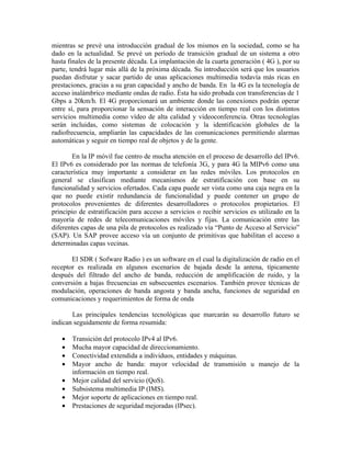 mientras se prevé una introducción gradual de los mismos en la sociedad, como se ha
dado en la actualidad. Se prevé un período de transición gradual de un sistema a otro
hasta finales de la presente década. La implantación de la cuarta generación ( 4G ), por su
parte, tendrá lugar más allá de la próxima década. Su introducción será que los usuarios
puedan disfrutar y sacar partido de unas aplicaciones multimedia todavía más ricas en
prestaciones, gracias a su gran capacidad y ancho de banda. En la 4G es la tecnología de
acceso inalámbrico mediante ondas de radio. Ésta ha sido probada con transferencias de 1
Gbps a 20km/h. El 4G proporcionará un ambiente donde las conexiones podrán operar
entre sí, para proporcionar la sensación de interacción en tiempo real con los distintos
servicios multimedia como vídeo de alta calidad y videoconferencia. Otras tecnologías
serán incluidas, como sistemas de colocación y la identificación globales de la
radiofrecuencia, ampliarán las capacidades de las comunicaciones permitiendo alarmas
automáticas y seguir en tiempo real de objetos y de la gente.

       En la IP móvil fue centro de mucha atención en el proceso de desarrollo del IPv6.
El IPv6 es considerado por las normas de telefonía 3G, y para 4G la MIPv6 como una
característica muy importante a considerar en las redes móviles. Los protocolos en
general se clasifican mediante mecanismos de estratificación con base en su
funcionalidad y servicios ofertados. Cada capa puede ser vista como una caja negra en la
que no puede existir redundancia de funcionalidad y puede contener un grupo de
protocolos provenientes de diferentes desarrolladores o protocolos propietarios. El
principio de estratificación para acceso a servicios o recibir servicios es utilizado en la
mayoría de redes de telecomunicaciones móviles y fijas. La comunicación entre las
diferentes capas de una pila de protocolos es realizado vía “Punto de Acceso al Servicio”
(SAP). Un SAP provee acceso vía un conjunto de primitivas que habilitan el acceso a
determinadas capas vecinas.

       El SDR ( Sofware Radio ) es un software en el cual la digitalización de radio en el
receptor es realizada en algunos escenarios de bajada desde la antena, típicamente
después del filtrado del ancho de banda, reducción de amplificación de ruido, y la
conversión a bajas frecuencias en subsecuentes escenarios. También provee técnicas de
modulación, operaciones de banda angosta y banda ancha, funciones de seguridad en
comunicaciones y requerimientos de forma de onda

       Las principales tendencias tecnológicas que marcarán su desarrollo futuro se
indican seguidamente de forma resumida:

   •   Transición del protocolo IPv4 al IPv6.
   •   Mucha mayor capacidad de direccionamiento.
   •   Conectividad extendida a individuos, entidades y máquinas.
   •   Mayor ancho de banda: mayor velocidad de transmisión u manejo de la
       información en tiempo real.
   •   Mejor calidad del servicio (QoS).
   •   Subsistema multimedia IP (IMS).
   •   Mejor soporte de aplicaciones en tiempo real.
   •   Prestaciones de seguridad mejoradas (IPsec).
 