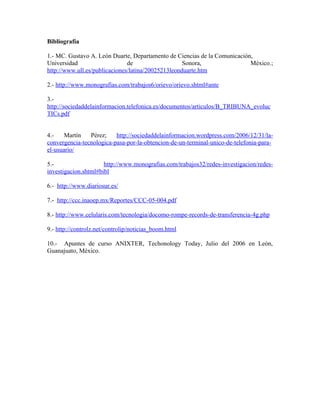 Bibliografía

1.- MC. Gustavo A. León Duarte, Departamento de Ciencias de la Comunicación,
Universidad                    de                   Sonora,                México.;
http://www.ull.es/publicaciones/latina/20025213leonduarte.htm

2.- http://www.monografias.com/trabajos6/orievo/orievo.shtml#ante

3.-
http://sociedaddelainformacion.telefonica.es/documentos/articulos/B_TRIBUNA_evoluc
TICs.pdf


4.-    Martín   Pérez;    http://sociedaddelainformacion.wordpress.com/2006/12/31/la-
convergencia-tecnologica-pasa-por-la-obtencion-de-un-terminal-unico-de-telefonia-para-
el-usuario/

5.-                   http://www.monografias.com/trabajos32/redes-investigacion/redes-
investigacion.shtml#bibl

6.- http://www.diariosur.es/

7.- http://ccc.inaoep.mx/Reportes/CCC-05-004.pdf

8.- http://www.celularis.com/tecnologia/docomo-rompe-records-de-transferencia-4g.php

9.- http://controlz.net/controlip/noticias_boom.html

10.- Apuntes de curso ANIXTER, Techonology Today, Julio del 2006 en León,
Guanajuato, México.
 